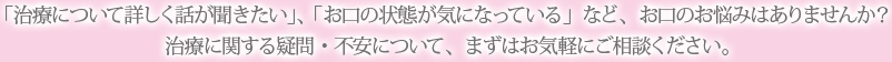 「治療について詳しく話が聞きたい」、「お口の状態が気になっている」など、お口のお悩みはありませんか？